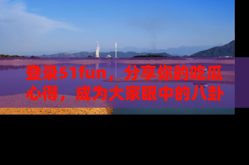 登录51fun，分享你的吃瓜心得，成为大家眼中的八卦专家！