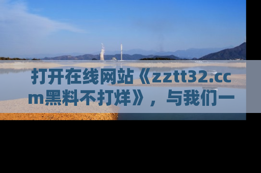 打开在线网站《zztt32.ccm黑料不打烊》，与我们一起揭露那些鲜为人知的黑料与明星秘密！