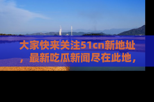 大家快来关注51cn新地址，最新吃瓜新闻尽在此地，绝对不容错过哦！