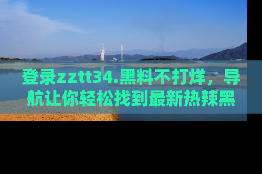 登录zztt34.黑料不打烊，导航让你轻松找到最新热辣黑料，吃瓜更方便！