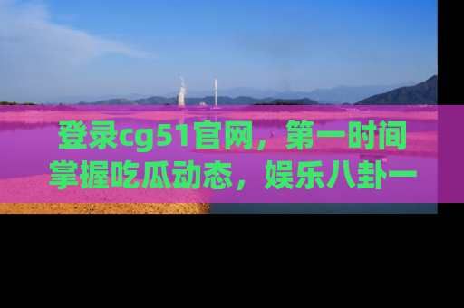 登录cg51官网，第一时间掌握吃瓜动态，娱乐八卦一网打尽！