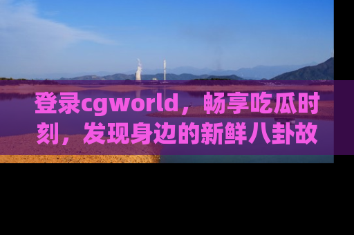 登录cgworld，畅享吃瓜时刻，发现身边的新鲜八卦故事