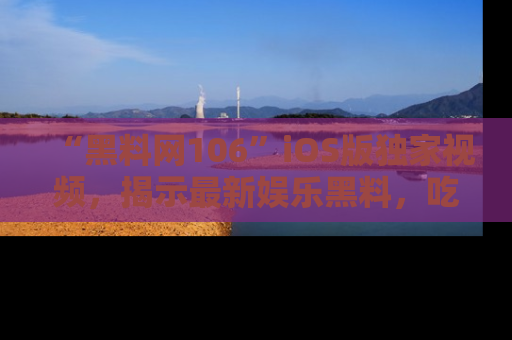 “黑料网106”iOS版独家视频，揭示最新娱乐黑料，吃瓜不停！