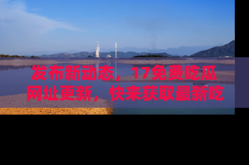 发布新动态，17免费吃瓜网址更新，快来获取最新吃瓜信息哦！