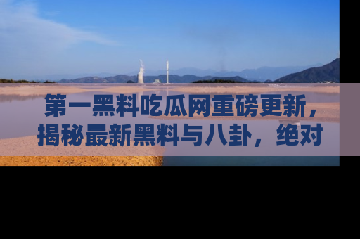 第一黑料吃瓜网重磅更新，揭秘最新黑料与八卦，绝对不容错过