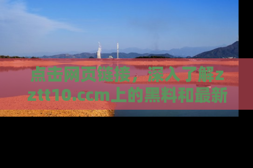 点击网页链接，深入了解zztt10.ccm上的黑料和最新消息！