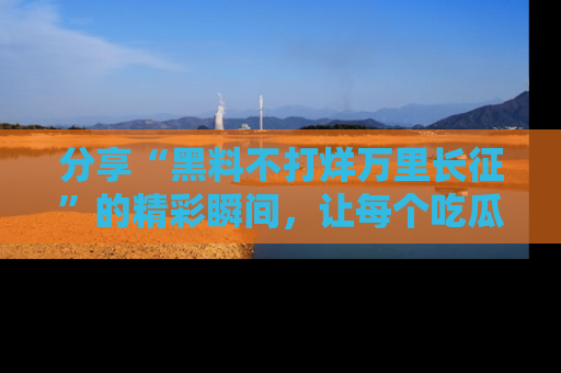分享“黑料不打烊万里长征”的精彩瞬间，让每个吃瓜人都乐在其中！