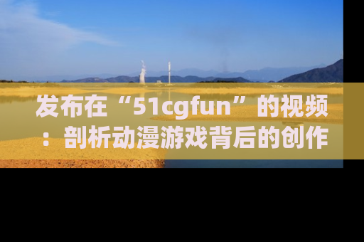 发布在“51cgfun”的视频：剖析动漫游戏背后的创作故事与文化意蕴！