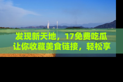 发现新天地，17免费吃瓜让你收藏美食链接，轻松享受美好生活