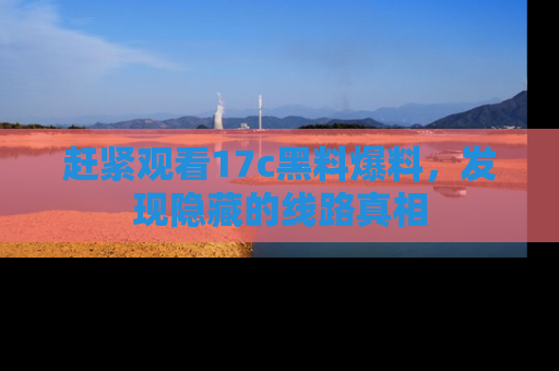赶紧观看17c黑料爆料，发现隐藏的线路真相