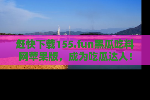 赶快下载155.fun黑瓜吃料网苹果版，成为吃瓜达人！