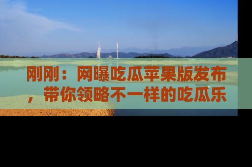 刚刚：网曝吃瓜苹果版发布，带你领略不一样的吃瓜乐趣！