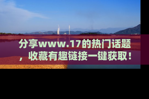 分享www.17的热门话题，收藏有趣链接一键获取！