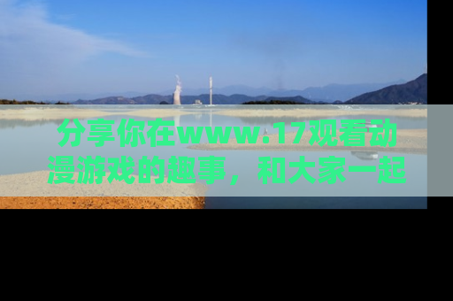 分享你在www.17观看动漫游戏的趣事，和大家一起探讨二次元魅力！