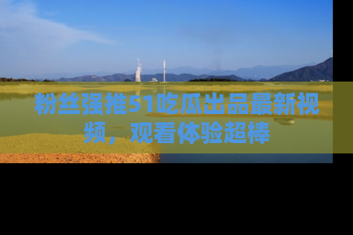 粉丝强推51吃瓜出品最新视频，观看体验超棒