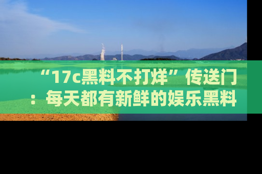 “17c黑料不打烊”传送门:每天都有新鲜的娱乐黑料等你来揭秘!