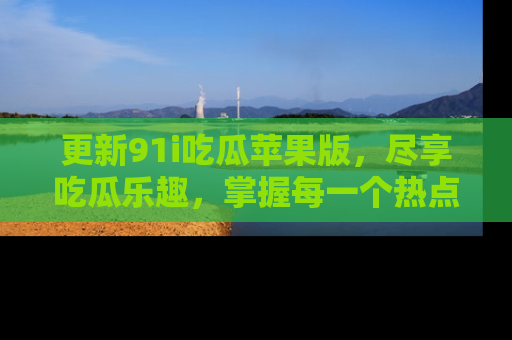 更新91i吃瓜苹果版，尽享吃瓜乐趣，掌握每一个热点话题