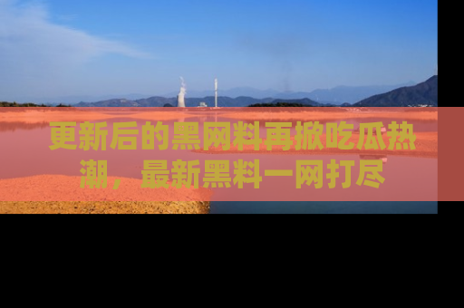 更新后的黑网料再掀吃瓜热潮，最新黑料一网打尽