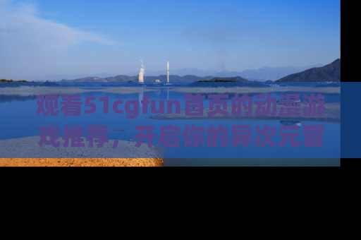 观看51cgfun首页的动漫游戏推荐，开启你的异次元冒险之旅！