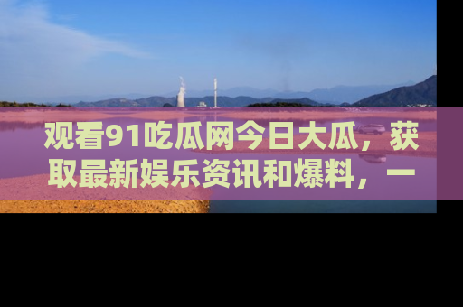 观看91吃瓜网今日大瓜，获取最新娱乐资讯和爆料，一起来围观！
