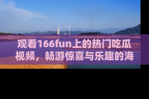 观看166fun上的热门吃瓜视频，畅游惊喜与乐趣的海洋！