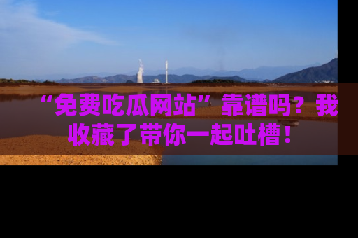 “免费吃瓜网站”靠谱吗？我收藏了带你一起吐槽！