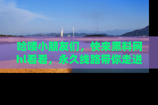 哈喽小朋友们，快来黑料网hl看看，永久线路带你走进吃瓜新天地！
