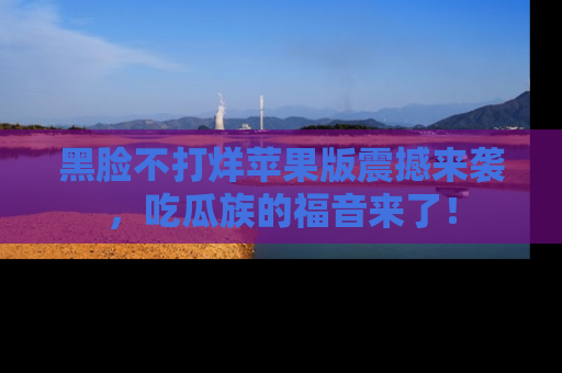 黑脸不打烊苹果版震撼来袭，吃瓜族的福音来了！