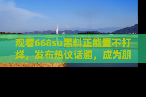 观看668su黑料正能量不打烊，发布热议话题，成为朋友圈焦点！