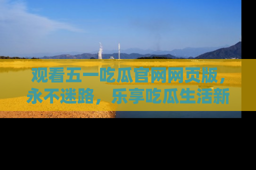 观看五一吃瓜官网网页版，永不迷路，乐享吃瓜生活新方式