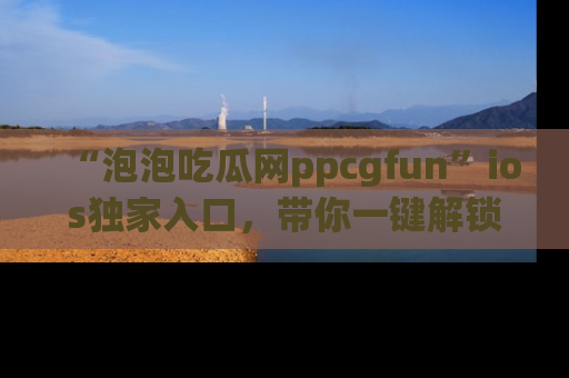 “泡泡吃瓜网ppcgfun”ios独家入口，带你一键解锁最新娱乐资讯，快来吃瓜！
