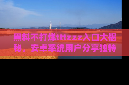 黑料不打烊tttzzz入口大揭秘，安卓系统用户分享独特的获取方式！