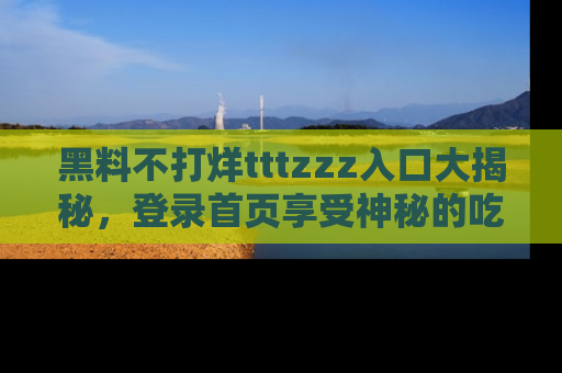黑料不打烊tttzzz入口大揭秘，登录首页享受神秘的吃瓜时光，不容错过～