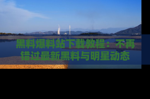 黑料爆料站下载教程：不再错过最新黑料与明星动态