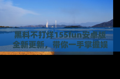 黑料不打烊155fun安卓版全新更新，带你一手掌握娱乐圈的秘密与八卦！