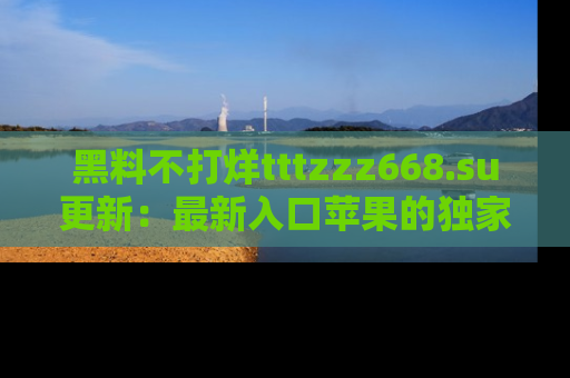 黑料不打烊tttzzz668.su更新：最新入口苹果的独家黑料，你不能错过的真相！