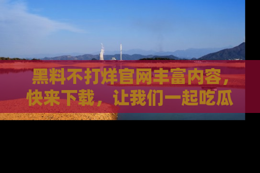 黑料不打烊官网丰富内容，快来下载，让我们一起吃瓜吧！