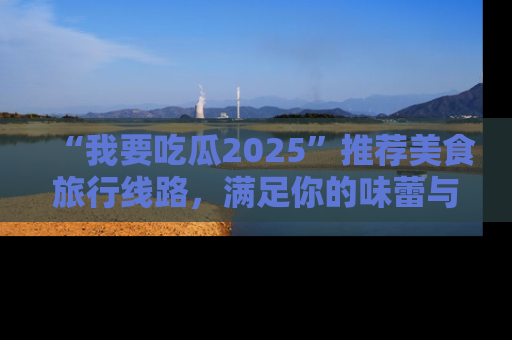 “我要吃瓜2025”推荐美食旅行线路，满足你的味蕾与好奇心