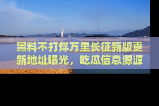 黑料不打烊万里长征新版更新地址曝光，吃瓜信息源源不断