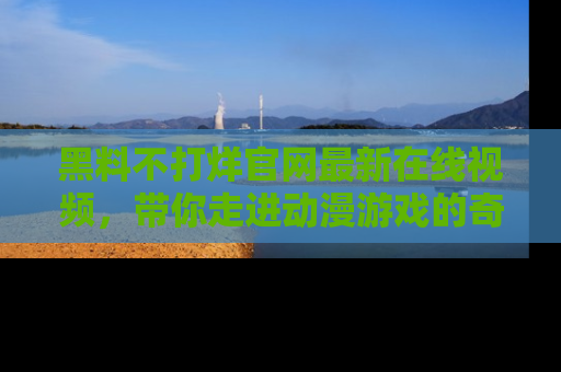 黑料不打烊官网最新在线视频，带你走进动漫游戏的奇幻与现实交汇处