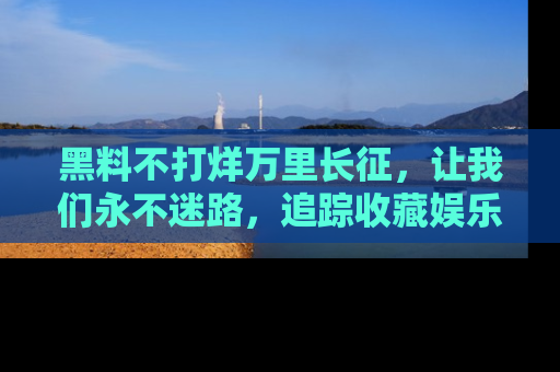 黑料不打烊万里长征，让我们永不迷路，追踪收藏娱乐爆料的乐趣！