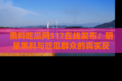 黑料吃瓜网517在线发布：明星黑料与吃瓜群众的真实反应