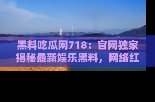 黑料吃瓜网718：官网独家揭秘最新娱乐黑料，网络红人齐聚一堂！