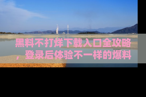 黑料不打烊下载入口全攻略，登录后体验不一样的爆料乐趣！