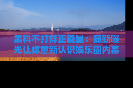 黑料不打烊正能量：最新曝光让你重新认识娱乐圈内幕！