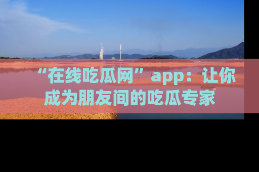 “在线吃瓜网”app：让你成为朋友间的吃瓜专家