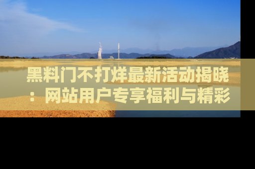 黑料门不打烊最新活动揭晓：网站用户专享福利与精彩内容抢先看