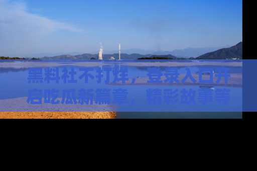 黑料社不打烊，登录入口开启吃瓜新篇章，精彩故事等你来发现！