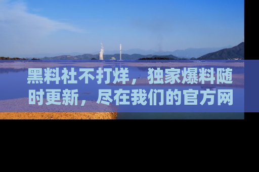 黑料社不打烊，独家爆料随时更新，尽在我们的官方网站网址！