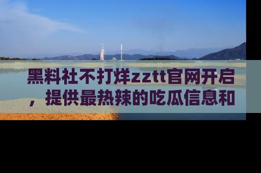 黑料社不打烊zztt官网开启，提供最热辣的吃瓜信息和黑料分享！